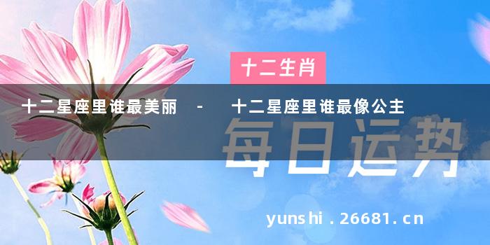 十二星座里谁最美丽 - 十二星座里谁最像公主